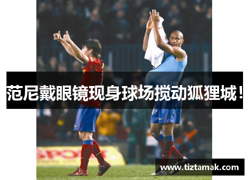 范尼戴眼镜现身球场搅动狐狸城！